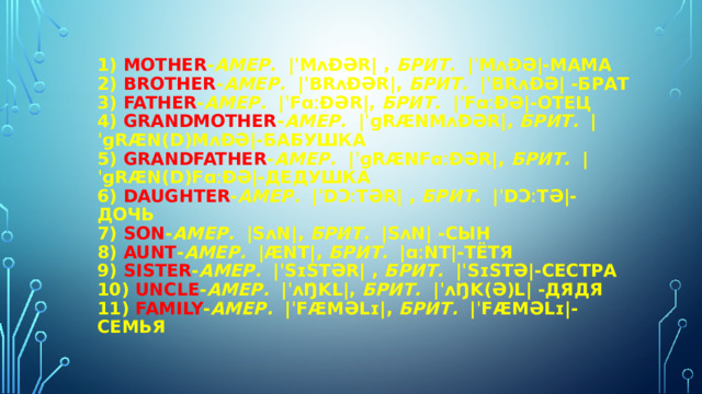 1) Mother - амер.   |ˈmʌðər| , брит.   |ˈmʌðə|-МАМА  2) brother - амер.   |ˈbrʌðər|, брит.   |ˈbrʌðə| -БРАТ  3) father - амер.   |ˈfɑːðər|, брит.   |ˈfɑːðə|-ОТЕЦ  4) grandmother - амер.   |ˈɡrænmʌðər|, брит.   |ˈɡræn(d)mʌðə|-БАБУШКА  5) grandfather - амер.   |ˈɡrænfɑːðər|, брит.   |ˈɡræn(d)fɑːðə|-ДЕДУШКА  6) daughter - амер.   |ˈdɔːtər| , брит.   |ˈdɔːtə|-ДОЧЬ  7) son - амер.   |sʌn|, брит.   |sʌn| -СЫН  8) aunt - амер.   |ænt|, брит.   |ɑːnt|-ТЁТЯ  9) sister - амер.   |ˈsɪstər| , брит.   |ˈsɪstə|-СЕСТРА  10) uncle - амер.   |ˈʌŋkl|, брит.   |ˈʌŋk(ə)l| -ДЯДЯ  11) family - амер.   |ˈfæməlɪ|, брит.   |ˈfæməlɪ|-СЕМЬЯ   