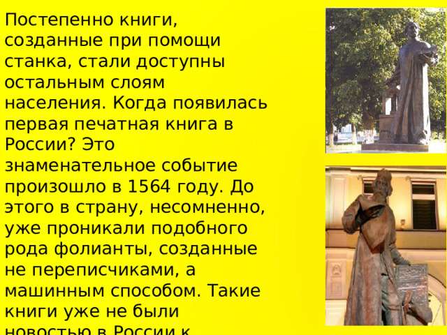 Постепенно книги, созданные при помощи станка, стали доступны остальным слоям населения. Когда появилась первая печатная книга в России? Это знаменательное событие произошло в 1564 году. До этого в страну, несомненно, уже проникали подобного рода фолианты, созданные не переписчиками, а машинным способом. Такие книги уже не были новостью в России к моменту создания ее первой типографии. Первой печатной книгой России стал «Апостол» - настоящий шедевр, созданный Иваном Федоровым и Петром Мстиславцем  