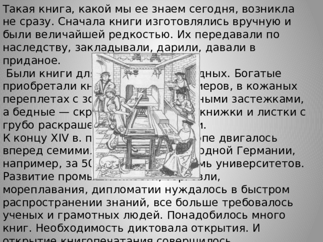 Такая книга, какой мы ее знаем сегодня, возникла не сразу. Cначала книги изготовлялись вручную и были величайшей редкостью. Их передавали по наследству, закладывали, дарили, давали в приданое.  Были книги для богатых и для бедных. Богатые приобретали книги огромных размеров, в кожаных переплетах с золотыми и серебряными застежками, а бедные — скромные небольшие книжки и листки с грубо раскрашенными картинками. К концу XIV в. просвещение в Европе двигалось вперед семимильными шагами. В одной Германии, например, за 50 лет открылось семь университетов. Развитие промышленности, торговли, мореплавания, дипломатии нуждалось в быстром распространении знаний, все больше требовалось ученых и грамотных людей. Понадобилось много книг. Необходимость диктовала открытия. И открытие книгопечатания совершилось. Изобретателя звали Иоганн Гутенберг. 