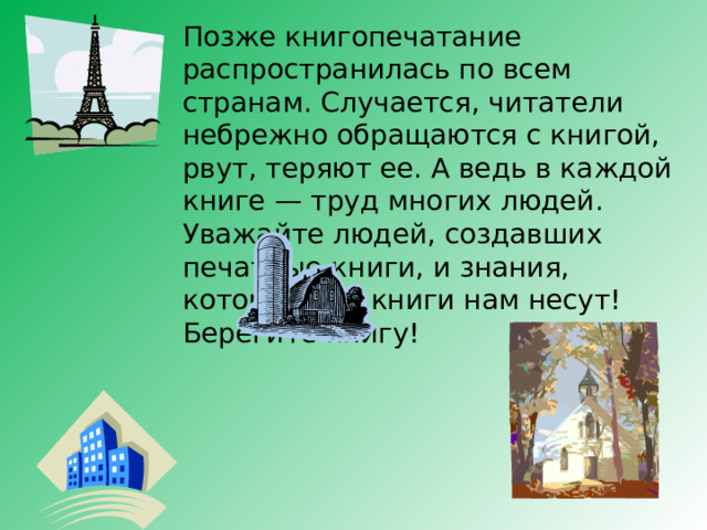 Позже книгопечатание распространилась по всем странам. Случается, читатели небрежно обращаются с книгой, рвут, теряют ее. А ведь в каждой книге — труд многих людей. Уважайте людей, создавших печатные книги, и знания, которые эти книги нам несут! Берегите книгу! 