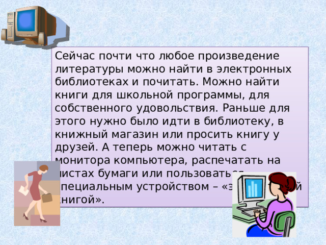 Сейчас почти что любое произведение литературы можно найти в электронных библиотеках и почитать. Можно найти книги для школьной программы, для собственного удовольствия. Раньше для этого нужно было идти в библиотеку, в книжный магазин или просить книгу у друзей. А теперь можно читать с монитора компьютера, распечатать на листах бумаги или пользоваться специальным устройством – «электронной книгой». 
