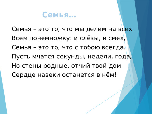 Семья… Семья – это то, что мы делим на всех, Всем понемножку: и слёзы, и смех, Семья – это то, что с тобою всегда. Пусть мчатся секунды, недели, года, Но стены родные, отчий твой дом – Сердце навеки останется в нём! 