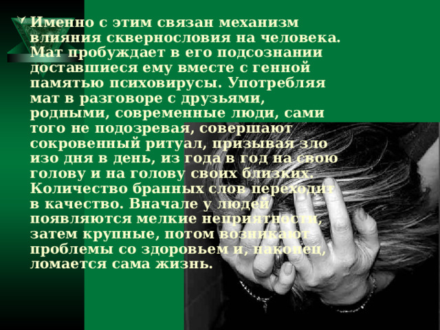 Именно с этим связан механизм влияния сквернословия на человека. Мат пробуждает в его подсознании доставшиеся ему вместе с генной памятью психовирусы. Употребляя мат в разговоре с друзьями, родными, современные люди, сами того не подозревая, совершают сокровенный ритуал, призывая зло изо дня в день, из года в год на свою голову и на голову своих близких. Количество бранных слов переходит в качество. Вначале у людей появляются мелкие неприятности, затем крупные, потом возникают проблемы со здоровьем и, наконец, ломается сама жизнь. 