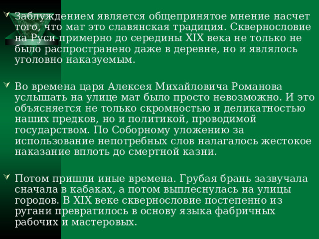 Заблуждением является общепринятое мнение насчет того, что мат это славянская традиция. Сквернословие на Руси примерно до середины XIX века не только не было распространено даже в деревне, но и являлось уголовно наказуемым.  Во времена царя Алексея Михайловича Романова услышать на улице мат было просто невозможно. И это объясняется не только скромностью и деликатностью наших предков, но и политикой, проводимой государством. По Соборному уложению за использование непотребных слов налагалось жестокое наказание вплоть до смертной казни.  Потом пришли иные времена. Грубая брань зазвучала сначала в кабаках, а потом выплеснулась на улицы городов. В XIX веке сквернословие постепенно из ругани превратилось в основу языка фабричных рабочих и мастеровых. 