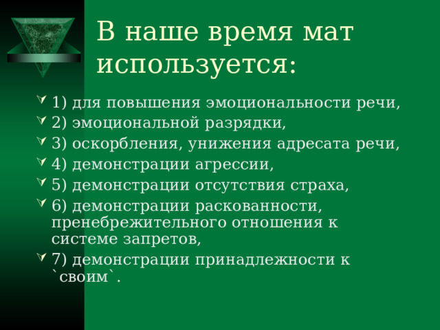 В наше время мат используется: 1) для повышения эмоциональности речи, 2) эмоциональной разрядки, 3) оскорбления, унижения адресата речи, 4) демонстрации агрессии, 5) демонстрации отсутствия страха, 6) демонстрации раскованности, пренебрежительного отношения к системе запретов, 7) демонстрации принадлежности к `своим`. 
