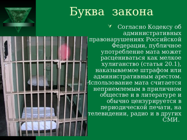 Буква закона Согласно Кодексу об административных правонарушениях Российской Федерации, публичное употребление мата может расцениваться как мелкое хулиганство (статья 20.1), наказываемое штрафом или административным арестом. Использование мата считается неприемлемым в приличном обществе и в литературе и обычно цензурируется в периодической печати, на телевидении, радио и в других СМИ. 