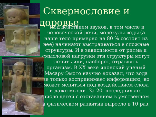  Сквернословие и здоровье  Под действием звуков, в том числе и человеческой речи, молекулы воды (а наше тело примерно на 80 % состоит из нее) начинают выстраиваться в сложные структуры. И в зависимости от ритма и смысловой нагрузки эти структуры могут лечить или, наоборот, отравлять организм. В XX веке японский ученый Масару Эмото научно доказал, что вода не только воспринимает информацию, но может меняться под воздействием слова и даже мысли. За 20 последних лет число детей с отставанием в умственном и физическом развитии выросло в 10 раз.  