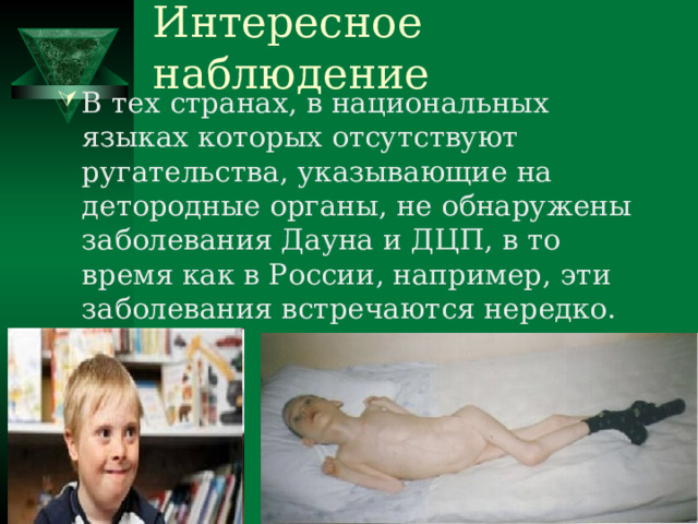 Интересное наблюдение В тех странах, в национальных языках которых отсутствуют ругательства, указывающие на детородные органы, не обнаружены заболевания Дауна и ДЦП, в то время как в России, например, эти заболевания встречаются нередко. 