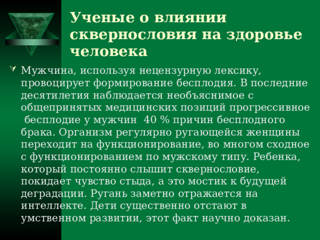 Ученые о влиянии сквернословия на здоровье человека Мужчина, используя нецензурную лексику, провоцирует формирование бесплодия. В последние десятилетия наблюдается необъяснимое с общепринятых медицинских позиций прогрессивное бесплодие у мужчин 40 % причин бесплодного брака. Организм регулярно ругающейся женщины переходит на функционирование, во многом сходное с функционированием по мужскому типу. Ребенка, который постоянно слышит сквернословие, покидает чувство стыда, а это мостик к будущей деградации. Ругань заметно отражается на интеллекте. Дети существенно отстают в умственном развитии, этот факт научно доказан. 