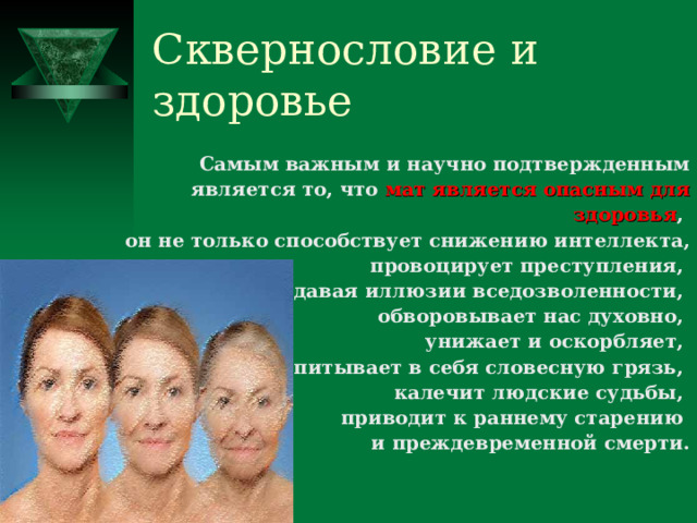 Сквернословие и здоровье Самым важным и научно подтвержденным является то, что мат является опасным для здоровья , он не только способствует снижению интеллекта, провоцирует преступления, создавая иллюзии вседозволенности, обворовывает нас духовно, унижает и оскорбляет, впитывает в себя словесную грязь, калечит людские судьбы, приводит к раннему старению и преждевременной смерти. 