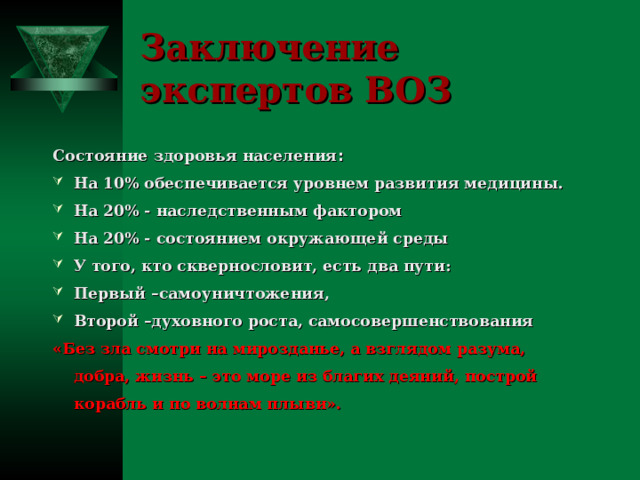Заключение экспертов ВОЗ Состояние здоровья населения : На 10% обеспечивается уровнем развития медицины. На 20% - наследственным фактором На 20% - состоянием окружающей среды У того, кто сквернословит, есть два пути: Первый –самоуничтожения, Второй –духовного роста, самосовершенствования «Без зла смотри на мирозданье, а взглядом разума, добра, жизнь – это море из благих деяний, построй корабль и по волнам плыви».  