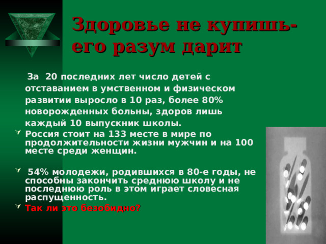 Здоровье не купишь-  его разум дарит  За 20 последних лет число детей с отставанием в умственном и физическом развитии выросло в 10 раз, более 80% новорожденных больны, здоров лишь каждый 10 выпускник школы. Россия стоит на 133 месте в мире по продолжительности жизни мужчин и на 100 месте среди женщин.   54% молодежи, родившихся в 8 0 -е годы, не способны закончить среднюю школу и не последнюю роль в этом играет словесная распущенность. Так ли это безобидно?  