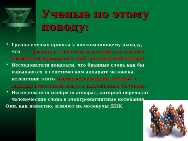 Ученые по этому поводу: Группа ученых пришла к ошеломляющему выводу, что с помощью словесных мыслеобразов человек созидает или разрушает свой генетический аппарат. Исследователи доказали, что бранные слова как бы взрываются в генетическом аппарате человека, вследствие этого происходят мутации, которые с каждым поколением ведут к вырождению человека. Исследователи изобрели аппарат, который переводит человеческие слова в электромагнитные колебания. Они, как известно, влияют на молекулы ДНК.  
