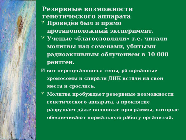 Резервные возможности генетического аппарата Проведён был и прямо противоположный эксперимент. Ученые «благословляли» т.е. читали молитвы над семенами, убитыми радиоактивным облучением в 10 000 рентген. И вот перепутавшиеся гены, разорванные хромосомы и спирали ДНК встали на свои места и срослись.  Молитва пробуждает резервные возможности генетического аппарата, а проклятие разрушает даже волновые программы, которые обеспечивают нормальную работу организма.  
