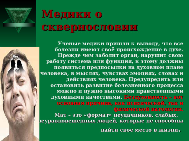 Медики о сквернословии Ученые медики пришли к выводу, что все болезни имеют своё происхождение в духе. Прежде чем заболит орган, нарушит свою работу система или функция, к этому должны появиться предпосылки на духовном плане человека, в мыслях, чувствах эмоциях, словах и действиях человека. Предупредить или остановить развитие болезненного процесса можно и нужно высокими нравственными духовными качествами. Бездуховность – вот основная причина, как психической, так и физической патологии.  Мат – это «формат» неудачников, слабых,  неуравновешенных людей, которые не способны найти свое место в жизни .  