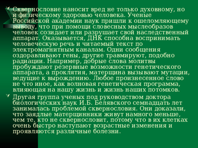 Сквернословие наносит вред не только духовному, но и физическому здоровью человека. Ученые Российской академии наук пришли к ошеломляющему выводу, что при помощи словесных мыслеобразов человек созидает или разрушает свой наследственный аппарат. Оказывается, ДНК способна воспринимать человеческую речь и читаемый текст по электромагнитным каналам. Одни сообщения оздоравливают гены, другие травмируют, подобно радиации. Например, добрые слова молитвы пробуждают резервные возможности генетического аппарата, а проклятия, матерщина вызывают мутации, ведущие к вырождению. Любое произнесенное слово не что иное, как волновая генетическая программа, влияющая на нашу жизнь и жизнь наших потомков. Другая группа ученых под руководством доктора биологических наук И.Б. Белявского семнадцать лет занималась проблемой сквернословия. Они доказали, что заядлые матерщинники живут намного меньше, чем те, кто не сквернословит, потому что в их клетках очень быстро наступают возрастные изменения и проявляются различные болезни. 