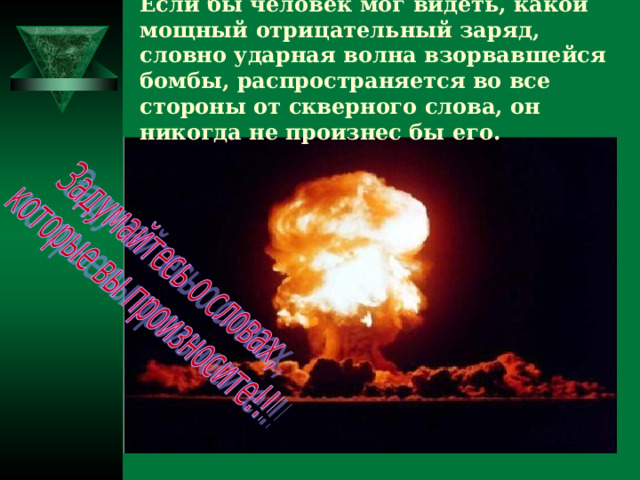 Если бы человек мог видеть, какой мощный отрицательный заряд, словно ударная волна взорвавшейся бомбы, распространяется во все стороны от скверного слова, он никогда не произнес бы его.  