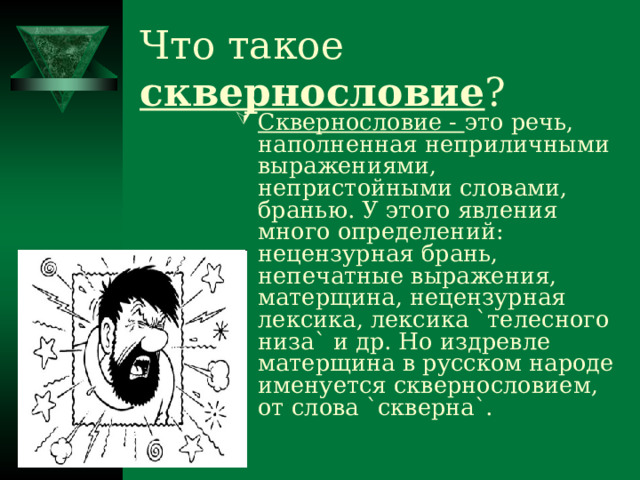 Что такое сквернословие ? Сквернословие - это речь, наполненная неприличными выражениями, непристойными словами, бранью. У этого явления много определений: нецензурная брань, непечатные выражения, матерщина, нецензурная лексика, лексика `телесного низа` и др. Но издревле матерщина в русском народе именуется сквернословием, от слова `скверна`. 