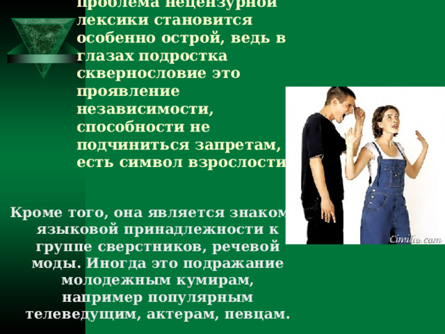 В подростковом возрасте проблема нецензурной лексики становится особенно острой, ведь в глазах подростка сквернословие это проявление независимости, способности не подчиниться запретам, то есть символ взрослости.   Кроме того, она является знаком языковой принадлежности к группе сверстников, речевой моды. Иногда это подражание молодежным кумирам, например популярным телеведущим, актерам, певцам.  