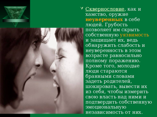 Сквернословие , как и хамство, оружие неуверенных  в себе людей. Грубость позволяет им скрыть собственную уязвимость и защищает их, ведь обнаружить слабость и неуверенность в этом возрасте равносильно полному поражению. Кроме того, молодые люди стараются бранными словами задеть родителей, шокировать, вывести их из себя, чтобы измерить свою власть над ними и подтвердить собственную эмоциональную независимость от них.  