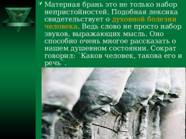 Матерная брань это не только набор непристойностей. Подобная лексика свидетельствует о духовной болезни человека . Ведь слово не просто набор звуков, выражающих мысль. Оно способно очень многое рассказать о нашем душевном состоянии. Сократ говорил: `Каков человек, такова его и речь`. 