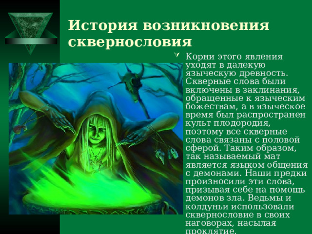 История возникновения сквернословия Корни этого явления уходят в далекую языческую древность. Скверные слова были включены в заклинания, обращенные к языческим божествам, а в языческое время был распространен культ плодородия, поэтому все скверные слова связаны с половой сферой. Таким образом, так называемый мат является языком общения с демонами. Наши предки произносили эти слова, призывая себе на помощь демонов зла. Ведьмы и колдуньи использовали сквернословие в своих наговорах, насылая проклятие. 
