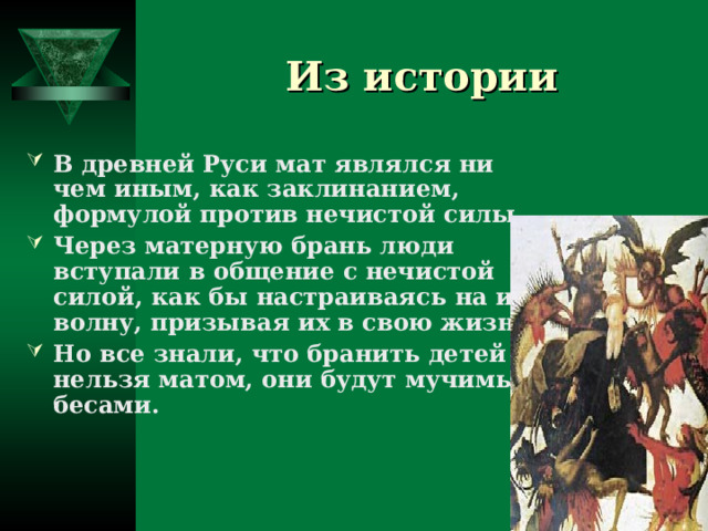 Из истории В древней Руси мат являлся ни чем иным, как заклинанием, формулой против нечистой силы. Через матерную брань люди вступали в общение с нечистой силой, как бы настраиваясь на их волну, призывая их в свою жизнь. Но все знали, что бранить детей нельзя матом, они будут мучимы бесами.  