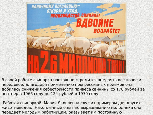 В своей работе свинарка постоянно стремится внедрять все новое и передовое. Благодаря применению прогрессивных приемов она добилась снижения себестоимости привеса свинины со 178 рублей за центнер в 1966 году до 124 рублей в 1970 году.  Работая свинаркой, Мария Яковлевна служит примером для других животноводов. Накопленный опыт по выращиванию молодняка она передает молодым работницам, оказывает им постоянную практическую помощь. 