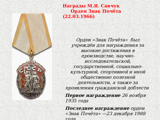 Награды М.Я. Савчук  Орден Знак Почёта (22.03.1966) Орден «Знак Почёта» был учреждён для награждения за высокие достижения в производстве, научно-исследовательской, государственной, социально-культурной, спортивной и иной общественно полезной деятельности, а также за проявления гражданской доблести  Первое награждение 26 ноября 1935 года Последнее награждение орден «Знак Почёта» —23 декабря 1988 года  орден Почёта —21 декабря 1991 года Количество награждений 1 580 850 