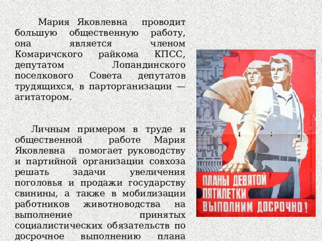  Мария Яковлевна проводит большую общественную работу, она является членом Комаричского райкома КПСС, депутатом Лопандинского поселкового Совета депутатов трудящихся, в парторганизации —агитатором. Личным примером в труде и общественной работе Мария Яковлевна помогает руководству и партийной организации совхоза решать задачи увеличения поголовья и продажи государству свинины, а также в мобилизации работников животноводства на выполнение принятых социалистических обязательств по досрочное выполнению плана новой пятилетки на 1971 —1975 годы. 