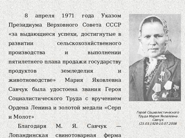  8 апреля 1971 года Указом Президиума Верховного Совета СССР «за выдающиеся успехи, достигнутые в развитии сельскохозяйственного производства и выполнении пятилетнего плана продажи государству продуктов земледелия и животноводстве» Мария Яковлевна Савчук была удостоена звания Героя Социалистического Труда с вручением Ордена Ленина и золотой медали «Серп и Молот» Благодаря М. Я. Савчук — Лопандинская свинотоварная ферма долгое время была одной из лучших в Брянской области Герой Социалистического Труда Мария Яковлевна Савчук (23.03.1928-10.07.2008 