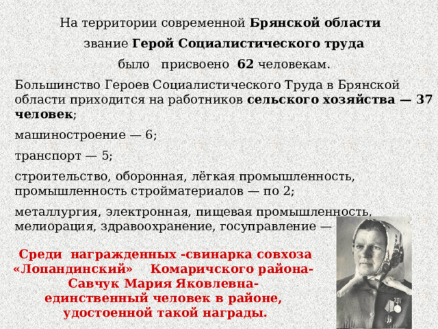 На территории современной Брянской области   звание Герой Социалистического труда  было присвоено 62 человекам. Большинство Героев Социалистического Труда в Брянской области приходится на работников сельского хозяйства — 37 человек ; машиностроение — 6; транспорт — 5; строительство, оборонная, лёгкая промышленность, промышленность стройматериалов — по 2; металлургия, электронная, пищевая промышленность, мелиорация, здравоохранение, госуправление — по 1. Среди награжденных -свинарка совхоза «Лопандинский»  Комаричского района- Савчук Мария Яковлевна- единственный человек в районе, удостоенной такой награды. 