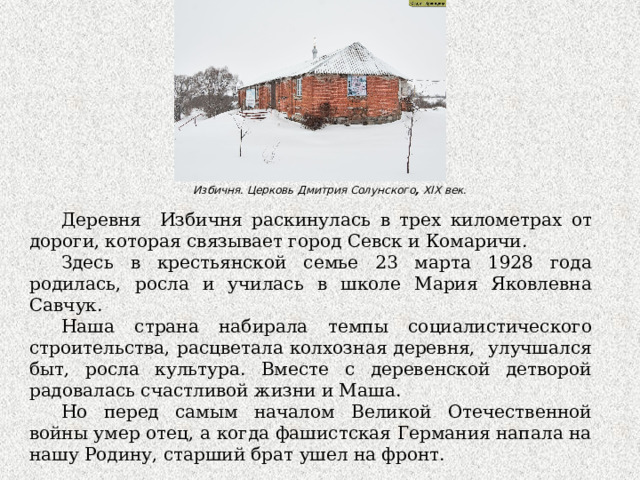 Избичня. Церковь Дмитрия Солунского , XIX век.    Деревня Избичня раскинулась в трех километрах от дороги, которая связывает город Севск и Комаричи. Здесь в крестьянской семье 23 марта 1928 года родилась, росла и училась в школе Мария Яковлевна Савчук. Наша страна набирала темпы социалистического строительства, расцветала колхозная деревня, улучшался быт, росла культура. Вместе с деревенской детворой радовалась счастливой жизни и Маша. Но перед самым началом Великой Отечественной войны умер отец, а когда фашистская Германия напала на нашу Родину, старший брат ушел на фронт. 