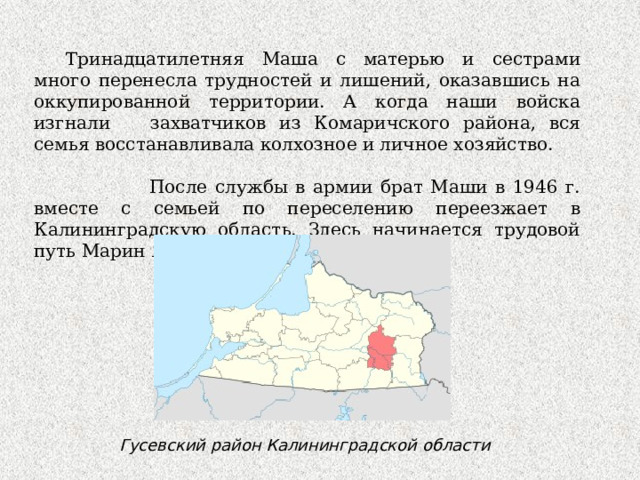 Тринадцатилетняя Маша с матерью и сестрами много перенесла трудностей и лишений, оказавшись на оккупированной территории. А когда наши войска изгнали захватчиков из Комаричского района, вся семья восстанавливала колхозное и личное хозяйство.  После службы в армии брат Маши в 1946 г. вместе с семьей по переселению переезжает в Калининградскую область. Здесь начинается трудовой путь Марин Яковлевны Гусевский район Калининградской области 
