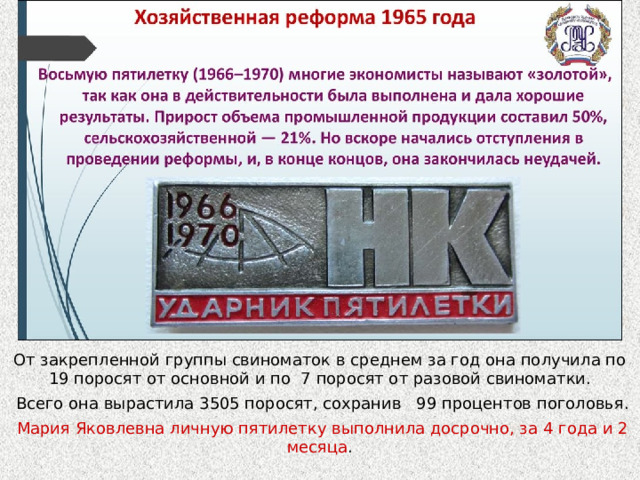 От закрепленной группы свиноматок в среднем за год она получила по 19 поросят от основной и по 7 поросят от разовой свиноматки.  Всего она вырастила 3505 поросят, сохранив 99 процентов поголовья.  Мария Яковлевна личную пятилетку выполнила досрочно, за 4 года и 2 месяца . 