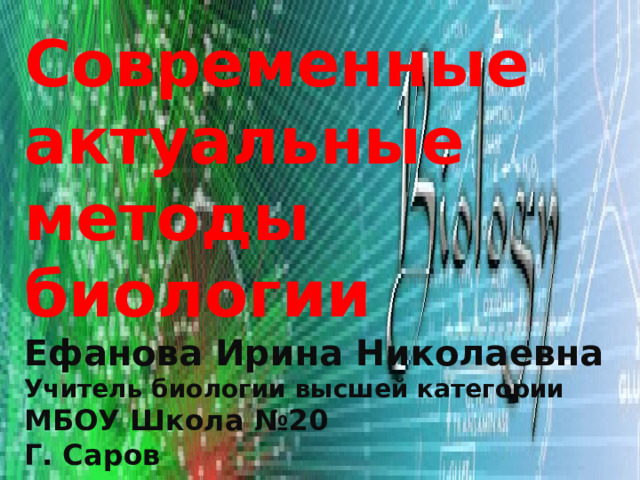Современные актуальные методы биологии Ефанова Ирина Николаевна Учитель биологии высшей категории  МБОУ Школа №20 Г. Саров 