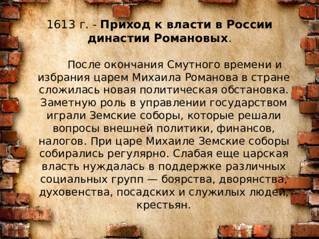1613 г. -  Приход к власти в России династии Романовых .    После окончания Смутного времени и избрания царем Михаила Романова в стране сложилась новая политическая обстановка. Заметную роль в управлении государством играли Земские соборы, которые решали вопросы внешней политики, финансов, налогов. При царе Михаиле Земские соборы собирались регулярно. Слабая еще царская власть нуждалась в поддержке различных социальных групп — боярства, дворянства, духовенства, посадских и служилых людей, крестьян. 