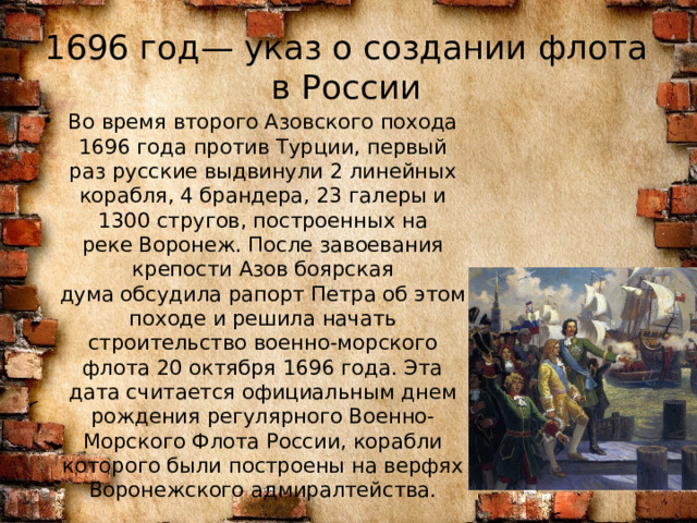 1696 год— указ о создании флота в России Во время второго Азовского похода 1696 года против Турции, первый раз русские выдвинули 2 линейных корабля, 4 брандера, 23 галеры и 1300 стругов, построенных на реке Воронеж. После завоевания крепости Азов боярская дума обсудила рапорт Петра об этом походе и решила начать строительство военно-морского флота 20 октября 1696 года. Эта дата считается официальным днем рождения регулярного Военно-Морского Флота России, корабли которого были построены на верфях Воронежского адмиралтейства. 