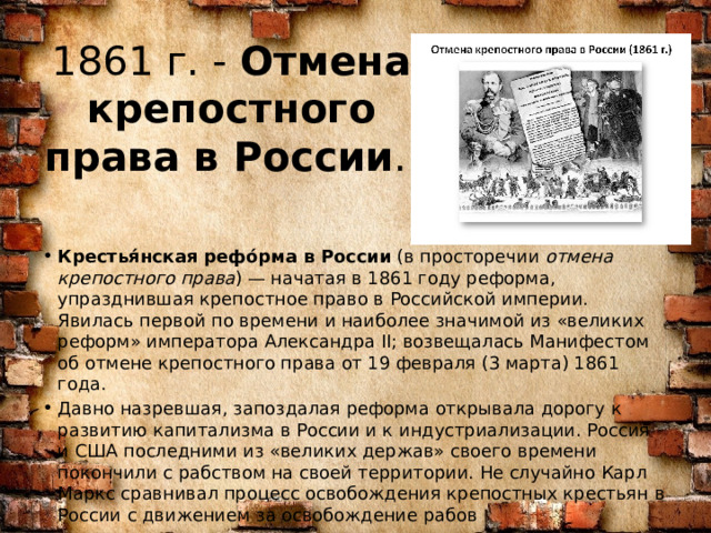 1861 г. -  Отмена крепостного права в России .   Крестья́нская рефо́рма в России  (в просторечии  отмена крепостного права ) — начатая в 1861 году реформа, упразднившая крепостное право в Российской империи. Явилась первой по времени и наиболее значимой из «великих реформ» императора Александра II; возвещалась Манифестом об отмене крепостного права от 19 февраля (3 марта) 1861 года. Давно назревшая, запоздалая реформа открывала дорогу к развитию капитализма в России и к индустриализации. Россия и США последними из «великих держав» своего времени покончили с рабством на своей территории. Не случайно Карл Маркс сравнивал процесс освобождения крепостных крестьян в России c движением за освобождение рабов 