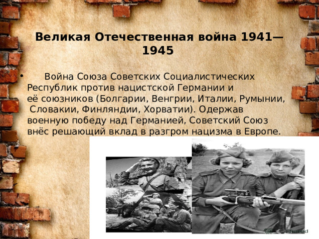Великая Отечественная война 1941—1945      Война Союза Советских Социалистических Республик против нацистской Германии и её союзников (Болгарии, Венгрии, Италии, Румынии, Словакии, Финляндии, Хорватии). Одержав военную победу над Германией, Советский Союз внёс решающий вклад в разгром нацизма в Европе. 