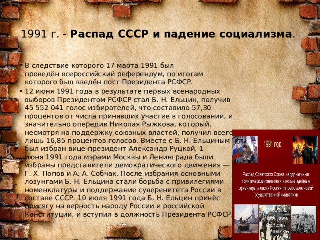 1991 г. -  Распад СССР и падение социализма .   В следствие которого 17 марта 1991 был проведён всероссийский референдум, по итогам которого был введён пост Президента РСФСР. 12 июня 1991 года в результате первых всенародных выборов Президентом РСФСР стал Б. Н. Ельцин, получив 45 552 041 голос избирателей, что составило 57,30 процентов от числа принявших участие в голосовании, и значительно опередив Николая Рыжкова, который, несмотря на поддержку союзных властей, получил всего лишь 16,85 процентов голосов. Вместе с Б. Н. Ельциным был избран вице-президент Александр Руцкой. 1 июня 1991 года мэрами Москвы и Ленинграда были избраны представители демократического движения — Г. Х. Попов и А. А. Собчак. После избрания основными лозунгами Б. Н. Ельцина стали борьба с привилегиями номенклатуры и поддержание суверенитета России в составе СССР. 10 июля 1991 года Б. Н. Ельцин принёс присягу на верность народу России и российской Конституции, и вступил в должность Президента РСФСР. 