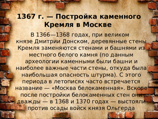 1367 г. — Постройка каменного Кремля в Москве    В 1366—1368 годах, при великом князе Дмитрии Донском, деревянные стены Кремля заменяются стенами и башнями из местного белого камня (по данным археологии каменными были башни и наиболее важные части стены, откуда была наибольшая опасность штурма). С этого периода в летописях часто встречается название — «Москва белокаменная». Вскоре после постройки белокаменных стен они дважды — в 1368 и 1370 годах — выстояли против осады войск князя Ольгерда 