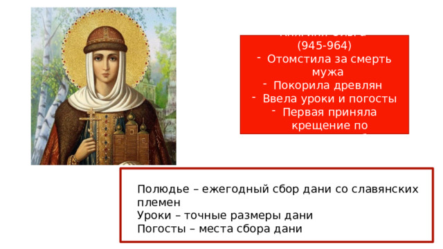 Княгиня Ольга (945-964) Отомстила за смерть мужа Покорила древлян Ввела уроки и погосты Первая приняла крещение по православному обряду Полюдье – ежегодный сбор дани со славянских племен Уроки – точные размеры дани Погосты – места сбора дани 
