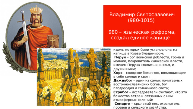 Владимир Святославович (980-1015) 980 – языческая реформа, создал единое капище идолы которых были установлены на капище в Киеве Владимиром:  Перун – бог воинской доблести, грома и молнии, покровитель княжеской власти, именем Перуна клялись и князья, и дружинники; Хорс – солярное божество, воплощающее в себе солнце и свет; Даждьбог – один из самых почитаемых восточно-славянских богов, бог плодородия и солнечного света; Стрибог – исследователи считают, что это божество ветра и связанных с ним атмосферных явлений;  Семаргл – крылатый пес, охранитель посевов и сельского хозяйства. 