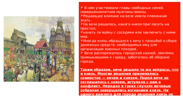 Народное вече (от славянского «вещать» — говорить)- представительное собрание жителей главного волостного города.   В нём участвовали главы свободных семей, совершеннолетние мужчины-воины. Решающее влияние на вече имела племенная знать. На вече решалось, какого князя пригласить на престол; начать ли войну с соседями или заключить с ними мир. Иногда князь обращался к вечу с просьбой о сборе денежных средств, необходимых ему для организации военных походов.  Вече распоряжалось городской казной, землями, примыкавшими к городу, заботилось об обороне города. Таким образом, вече решало те же вопросы, что и князь. Многие решения принимались совместно — вечем и князем. Порой вече не соглашалось с князем, вступало с ним в конфликт. Нередко в таких случаях вечевые собрания завершались изгнанием князя. Ни одного важного для города решения князь не мог принять без согласия веча. Но и вече нуждалось в одобрении князя 