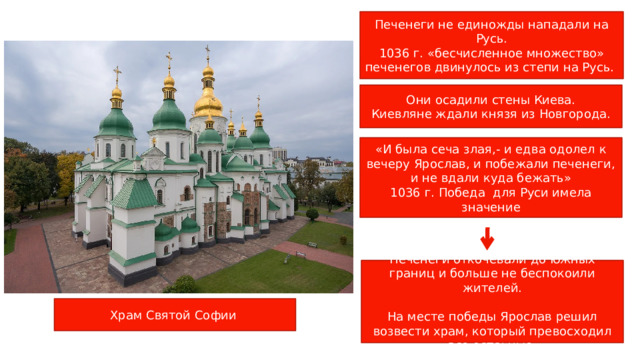 Печенеги не единожды нападали на Русь. 1036 г. «бесчисленное множество» печенегов двинулось из степи на Русь. Они осадили стены Киева. Киевляне ждали князя из Новгорода. «И была сеча злая,- и едва одолел к вечеру Ярослав, и побежали печенеги, и не вдали куда бежать» 1036 г. Победа для Руси имела значение Печенеги откочевали до южных границ и больше не беспокоили жителей. На месте победы Ярослав решил возвести храм, который превосходил все остаьные Храм Святой Софии 