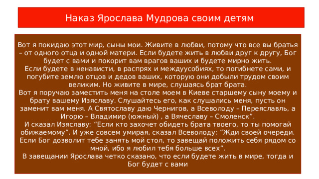 Наказ Ярослава Мудрова своим детям Вот я покидаю этот мир, сыны мои. Живите в любви, потому что все вы братья – от одного отца и одной матери. Если будете жить в любви друг к другу, Бог будет с вами и покорит вам врагов ваших и будете мирно жить. Если будете в ненависти, в распрях и междуусобиях, то погибнете сами, и погубите землю отцов и дедов ваших, которую они добыли трудом своим великим. Но живите в мире, слушаясь брат брата. Вот я поручаю заместить меня на столе моем в Киеве старшему сыну моему и брату вашему Изяславу. Слушайтесь его, как слушались меня, пусть он заменит вам меня. А Святославу даю Чернигов, а Всеволоду – Переяславль, а Игорю – Владимир (южный) , а Вячеславу – Смоленск”. И сказал Изяславу: “Если кто захочет обидеть брата твоего, то ты помогай обижаемому”. И уже совсем умирая, сказал Всеволоду: ”Жди своей очереди. Если Бог дозволит тебе занять мой стол, то завещай положить себя рядом со мной, ибо я любил тебя больше всех”. В завещании Ярослава четко сказано, что если будете жить в мире, тогда и Бог будет с вами 