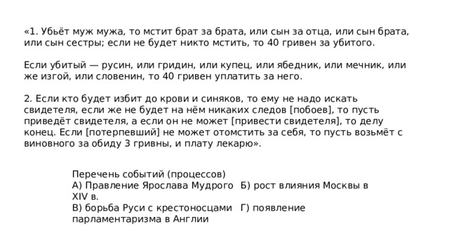 «1. Убьёт муж мужа, то мстит брат за брата, или сын за отца, или сын брата, или сын сестры; если не будет никто мстить, то 40 гривен за убитого. Если убитый — русин, или гридин, или купец, или ябедник, или мечник, или же изгой, или словенин, то 40 гривен уплатить за него. 2. Если кто будет избит до крови и синяков, то ему не надо искать свидетеля, если же не будет на нём никаких следов [побоев], то пусть приведёт свидетеля, а если он не может [привести свидетеля], то делу конец. Если [потерпевший] не может отомстить за себя, то пусть возьмёт с виновного за обиду 3 гривны, и плату лекарю». Перечень событий (процессов) А) Правление Ярослава Мудрого  Б) рост влияния Москвы в XIV в. В) борьба Руси с крестоносцами  Г) появление парламентаризма в Англии 