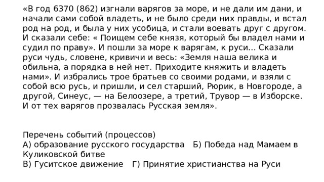 «В год 6370 (862) изгнали варягов за море, и не дали им дани, и начали сами собой владеть, и не было среди них правды, и встал род на род, и была у них усобица, и стали воевать друг с другом. И сказали себе: « Поищем себе князя, который бы владел нами и судил по праву». И пошли за море к варягам, к руси... Сказали руси чудь, словене, кривичи и весь: «Земля наша велика и обильна, а порядка в ней нет. Приходите княжить и владеть нами». И избрались трое братьев со своими родами, и взяли с собой всю русь, и пришли, и сел старший, Рюрик, в Новгороде, а другой, Синеус, — на Белоозере, а третий, Трувор — в Изборске. И от тех варягов прозвалась Русская земля». Перечень событий (процессов) А) образование русского государства  Б) Победа над Мамаем в Куликовской битве В) Гуситское движение  Г) Принятие христианства на Руси 