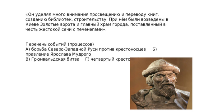 «Он уделял много внимания просвещению и переводу книг, созданию библиотек, строительству. При нём были возведены в Киеве Золотые ворота и главный храм города, поставленный в честь жестокой сечи с печенегами». Перечень событий (процессов) А) борьба Северо-Западной Руси против крестоносцев  Б) правление Ярослава Мудрого В) Грюнвальдская битва  Г) четвертый крестовый поход 